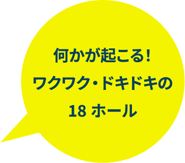 何かが起こる！ワクワク・ドキドキの18ホール